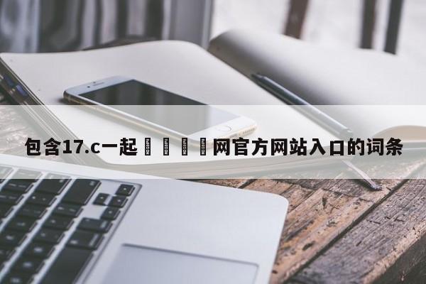 包含17.c一起🌿网官方网站入口的词条