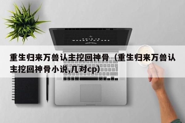 重生归来万兽认主挖回神骨（重生归来万兽认主挖回神骨小说,几对cp）
