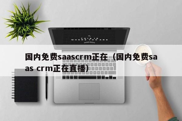 国内免费saascrm正在（国内免费saas crm正在直播）