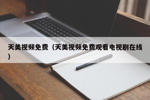 天美视频免费（天美视频免费观看电视剧在线）