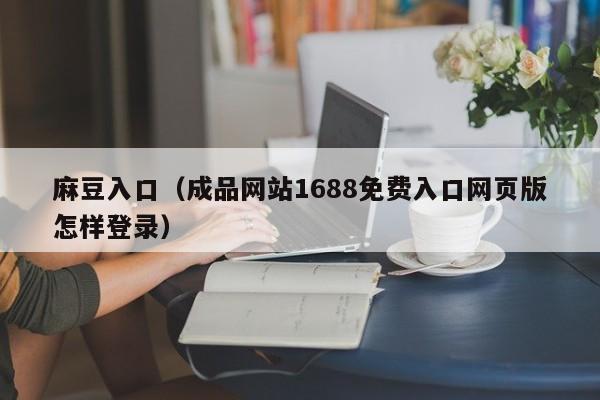 麻豆入口（成品网站1688免费入口网页版怎样登录）