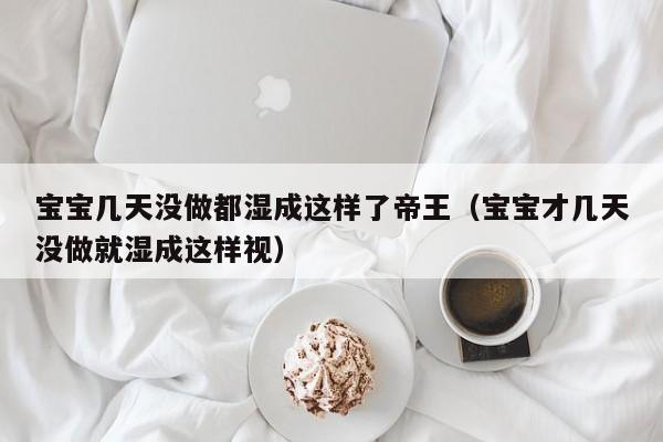 宝宝几天没做都湿成这样了帝王（宝宝才几天没做就湿成这样视）
