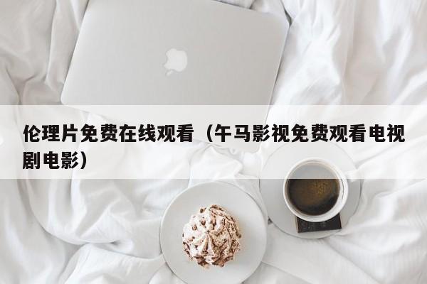 伦理片免费在线观看（午马影视免费观看电视剧电影）