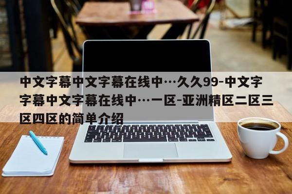 中文字幕中文字幕在线中…久久99-中文字字幕中文字幕在线中…一区-亚洲精区二区三区四区的简单介绍