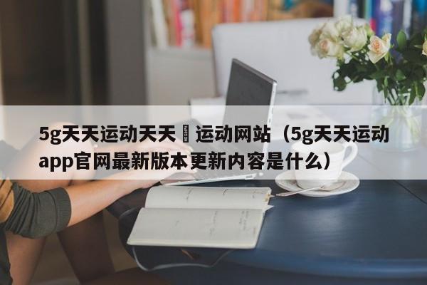 5g天天运动天天奭运动网站（5g天天运动app官网最新版本更新内容是什么）