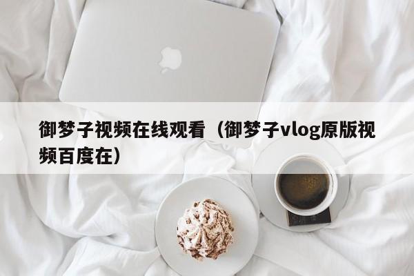 御梦子视频在线观看（御梦子vlog原版视频百度在）